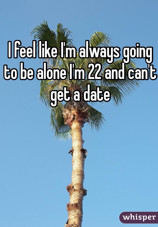 I feel like I'm always going to be alone I'm 22 and can't get a date