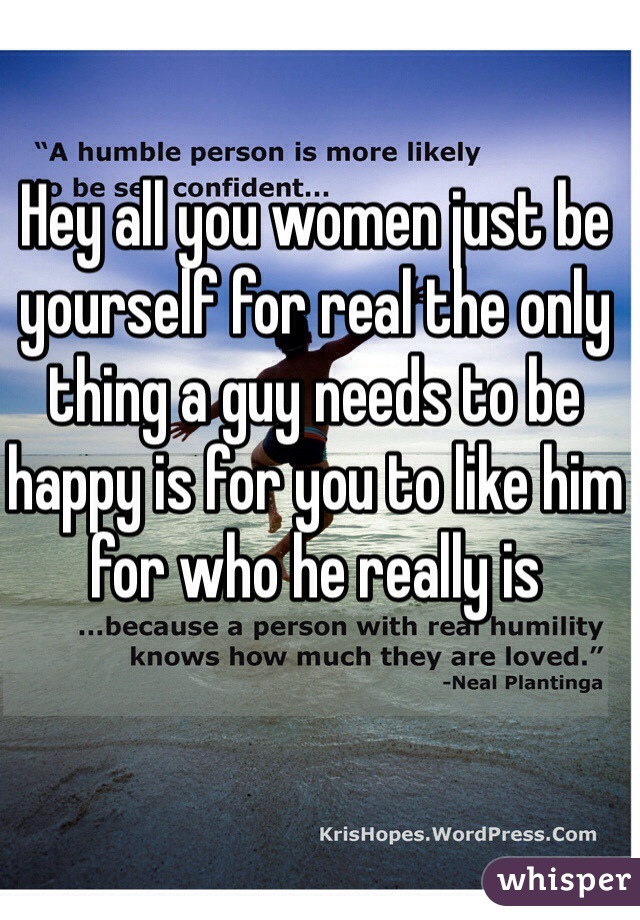 Hey all you women just be yourself for real the only thing a guy needs to be happy is for you to like him for who he really is