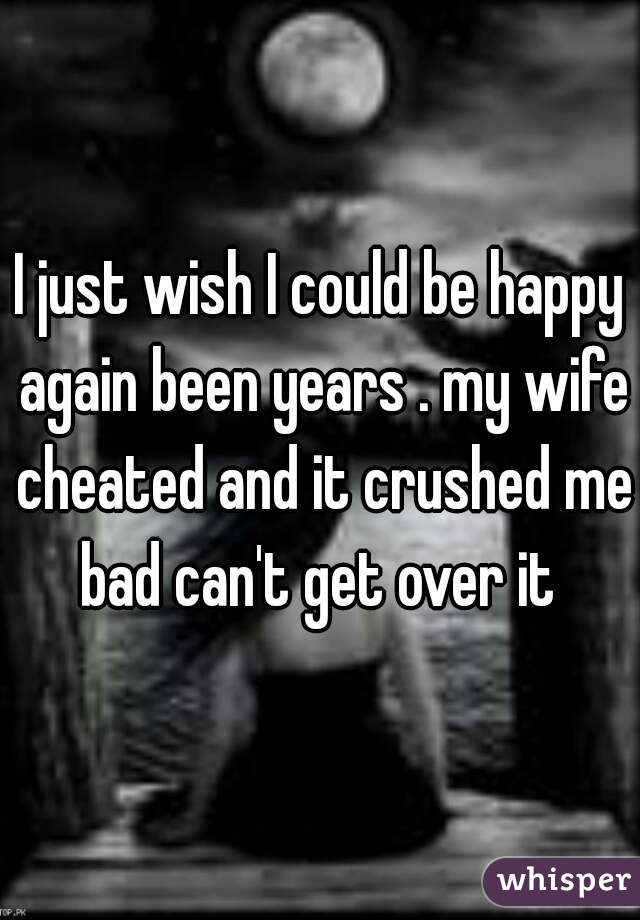 I just wish I could be happy again been years . my wife cheated and it crushed me bad can't get over it 
