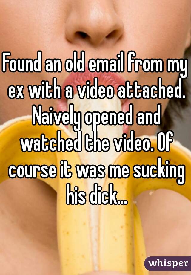Found an old email from my ex with a video attached. Naively opened and watched the video. Of course it was me sucking his dick...