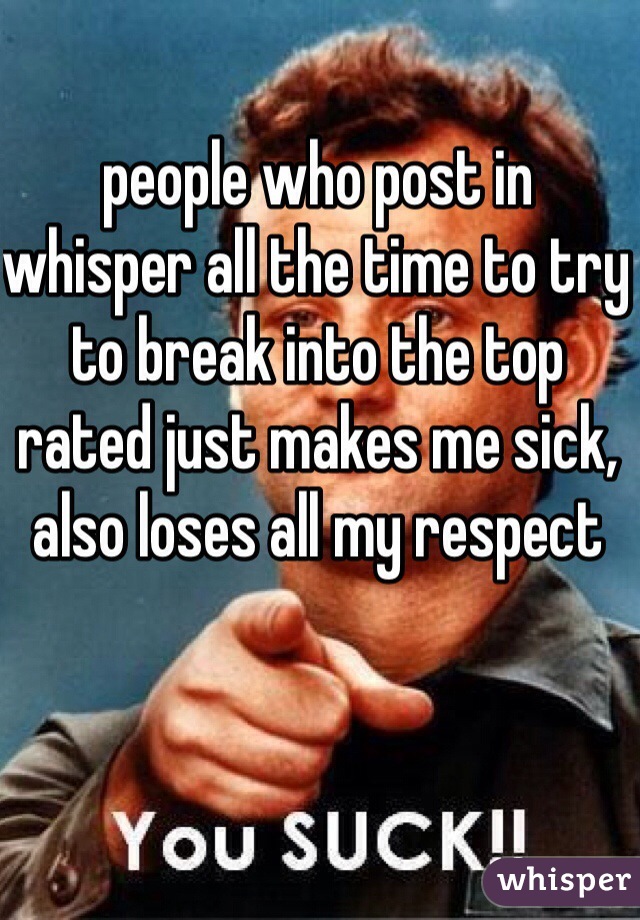 people who post in whisper all the time to try to break into the top rated just makes me sick, also loses all my respect
