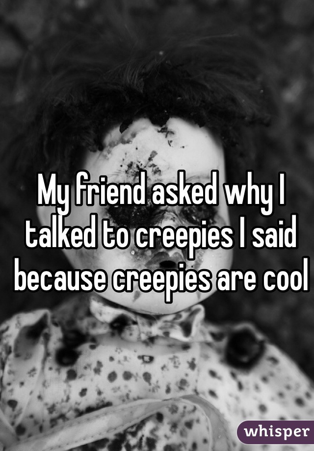 My friend asked why I talked to creepies I said because creepies are cool