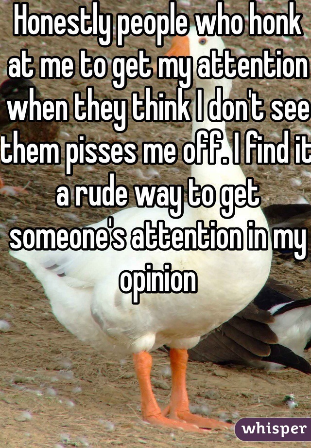 Honestly people who honk at me to get my attention when they think I don't see them pisses me off. I find it a rude way to get someone's attention in my opinion 