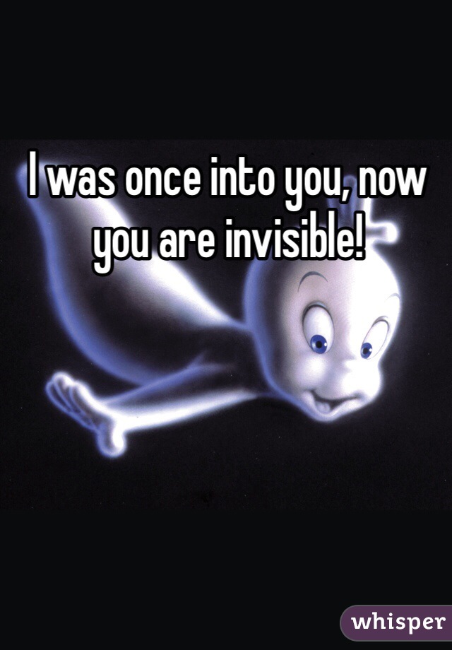 I was once into you, now you are invisible!