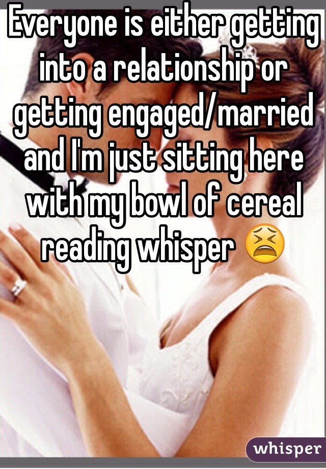 Everyone is either getting into a relationship or getting engaged/married and I'm just sitting here with my bowl of cereal reading whisper 😫