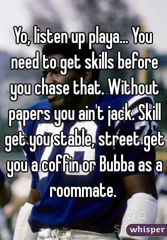 Yo, listen up playa... You need to get skills before you chase that. Without papers you ain't jack. Skill get you stable, street get you a coffin or Bubba as a roommate. 