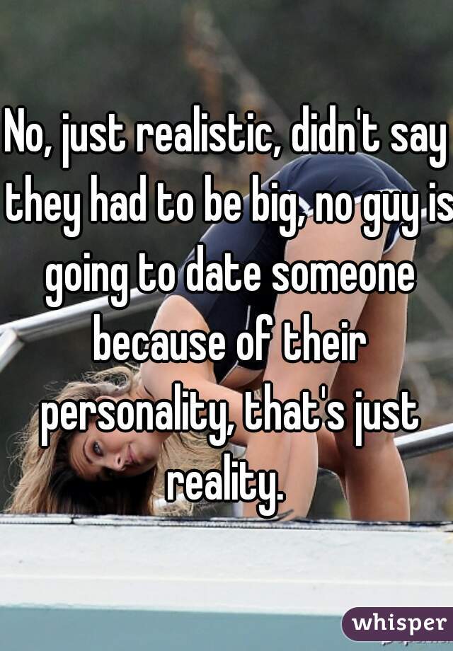 No, just realistic, didn't say they had to be big, no guy is going to date someone because of their personality, that's just reality. 