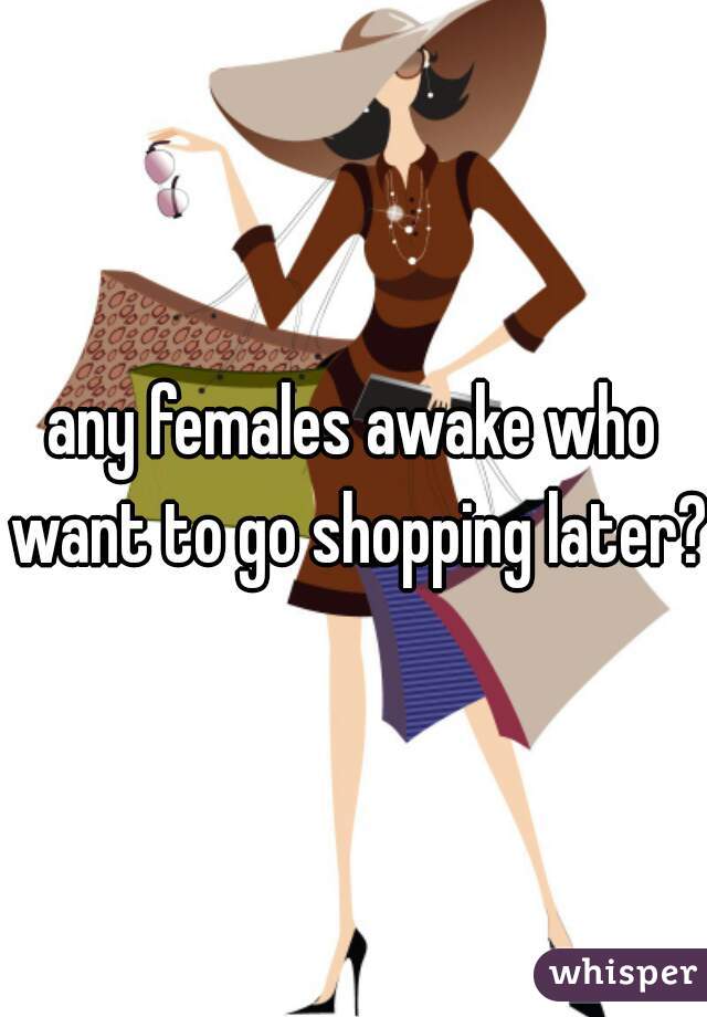 any females awake who want to go shopping later?