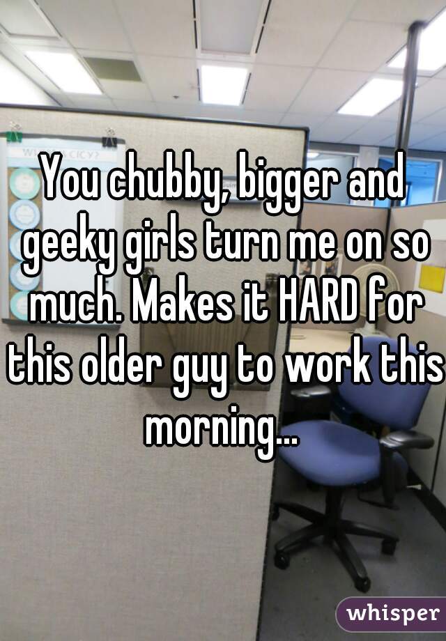 You chubby, bigger and geeky girls turn me on so much. Makes it HARD for this older guy to work this morning... 