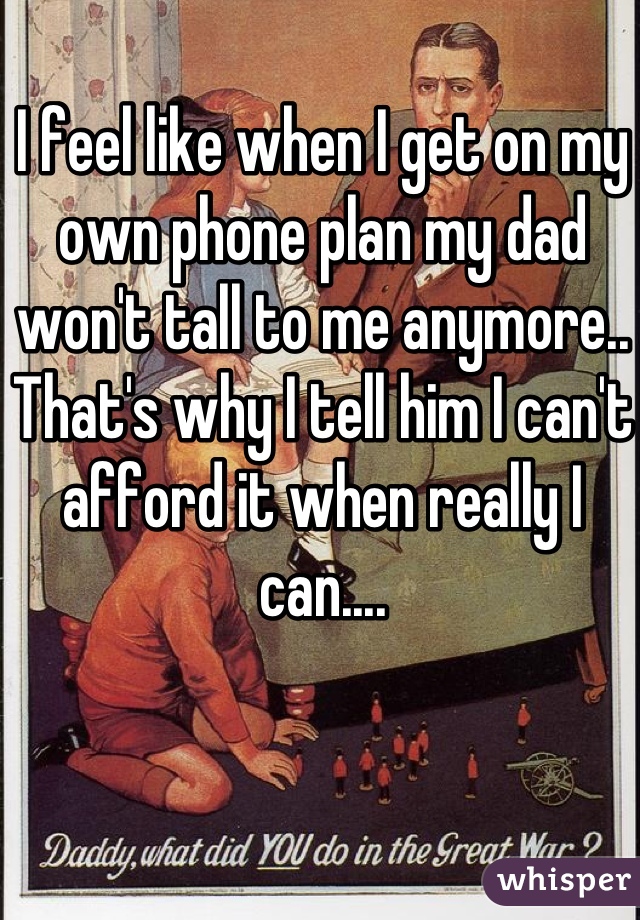 I feel like when I get on my own phone plan my dad won't tall to me anymore.. That's why I tell him I can't afford it when really I can....