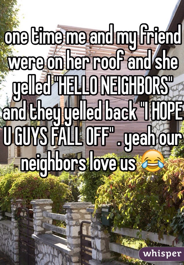 one time me and my friend were on her roof and she yelled "HELLO NEIGHBORS" and they yelled back "I HOPE U GUYS FALL OFF" . yeah our neighbors love us 😂

