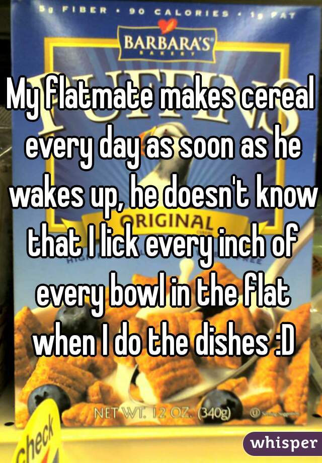 My flatmate makes cereal every day as soon as he wakes up, he doesn't know that I lick every inch of every bowl in the flat when I do the dishes :D