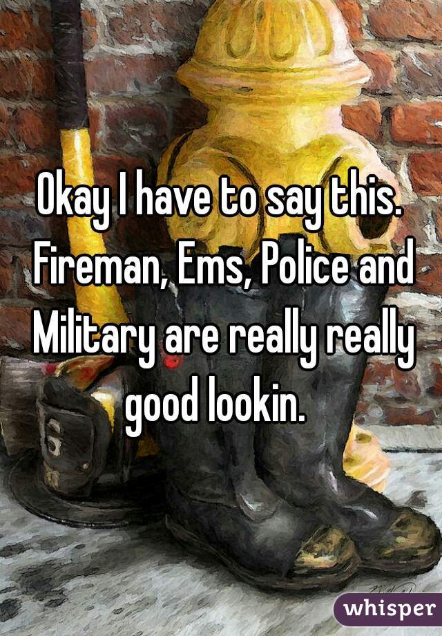 Okay I have to say this. Fireman, Ems, Police and Military are really really good lookin.  