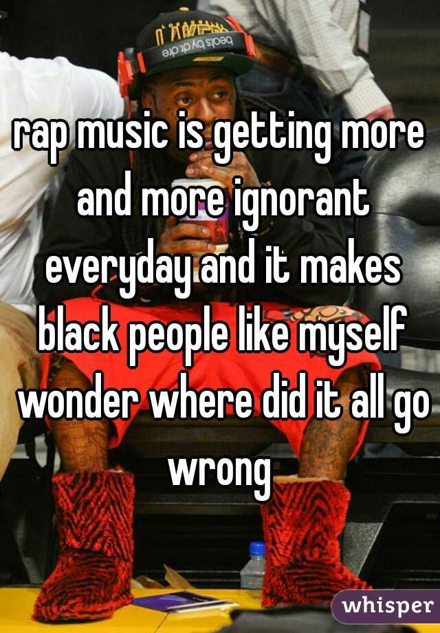 rap music is getting more and more ignorant everyday and it makes black people like myself wonder where did it all go wrong 