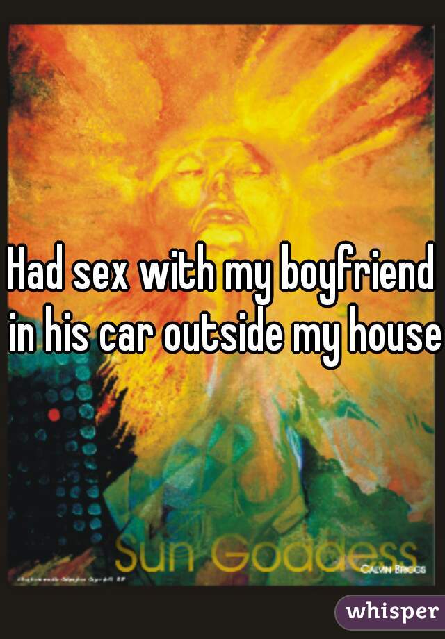 Had sex with my boyfriend in his car outside my house 