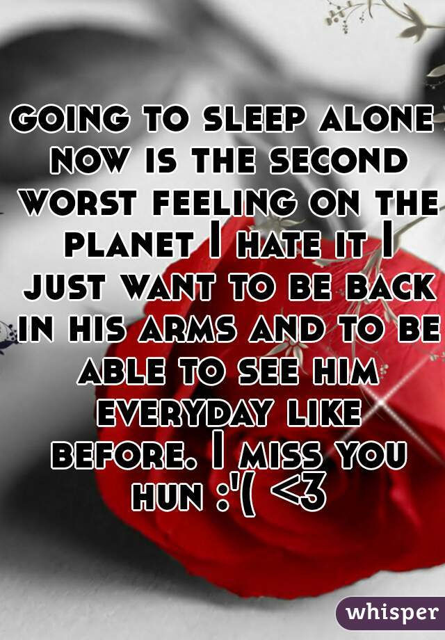 going to sleep alone now is the second worst feeling on the planet I hate it I just want to be back in his arms and to be able to see him everyday like before. I miss you hun :'( <3