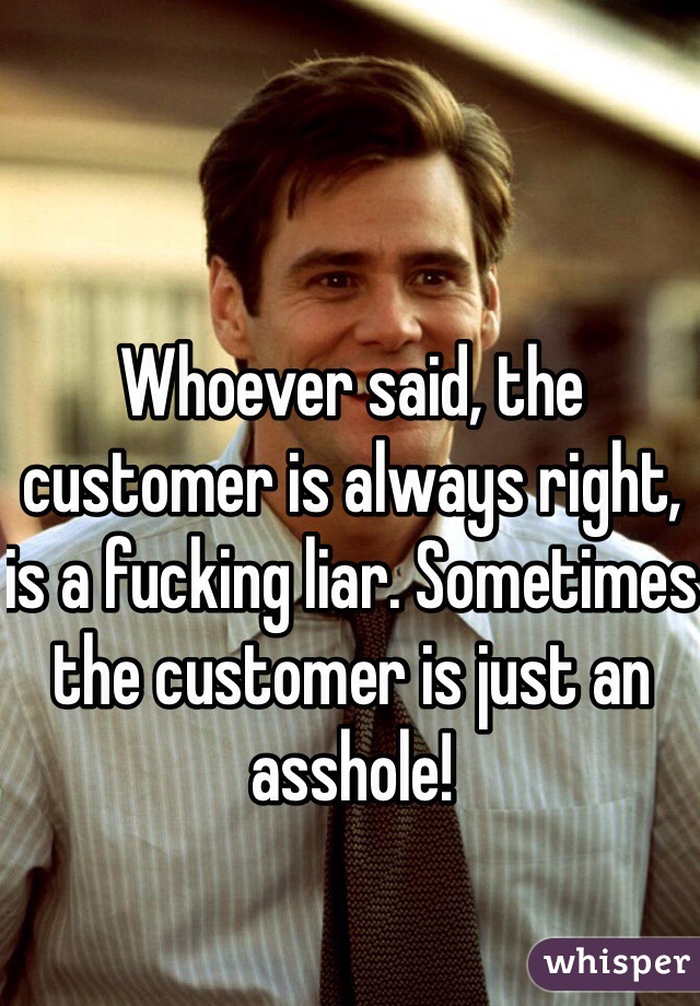 Whoever said, the customer is always right, is a fucking liar. Sometimes the customer is just an asshole!