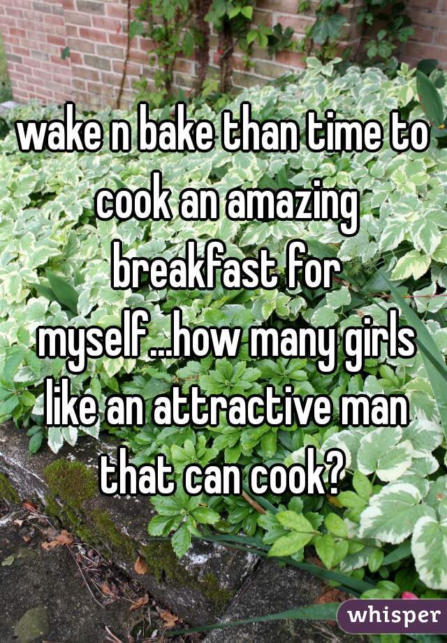 wake n bake than time to cook an amazing breakfast for myself...how many girls like an attractive man that can cook? 