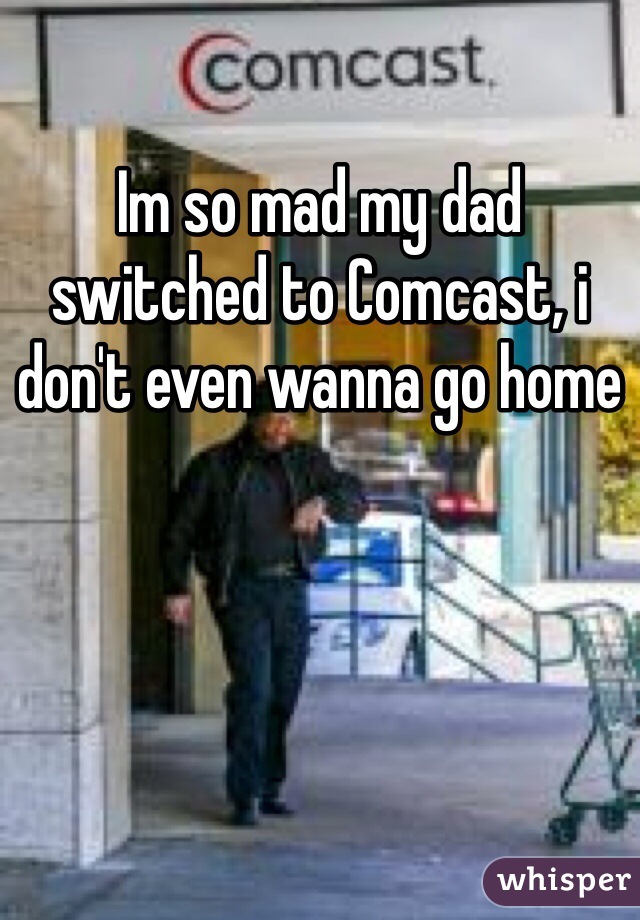 Im so mad my dad switched to Comcast, i don't even wanna go home