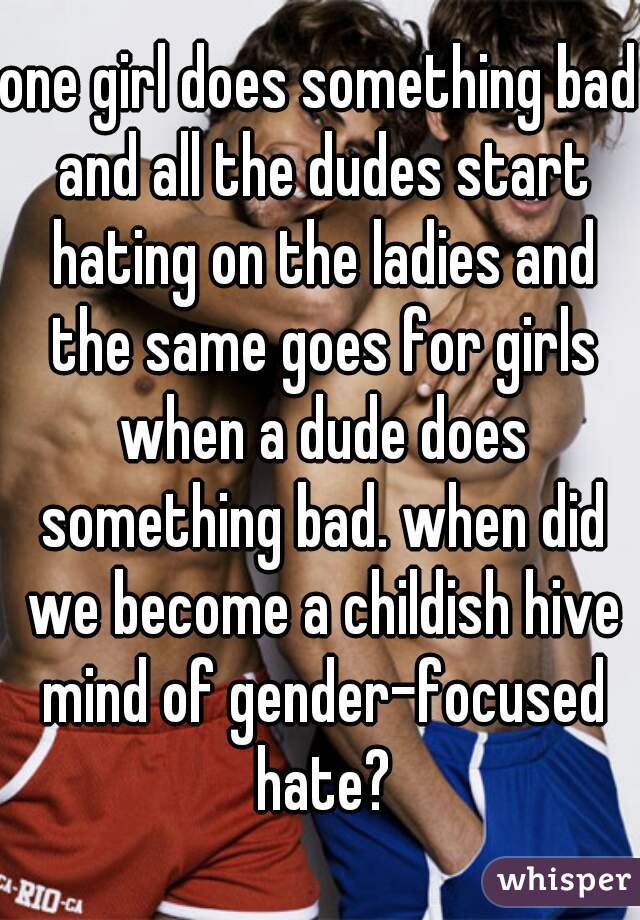 one girl does something bad and all the dudes start hating on the ladies and the same goes for girls when a dude does something bad. when did we become a childish hive mind of gender-focused hate?