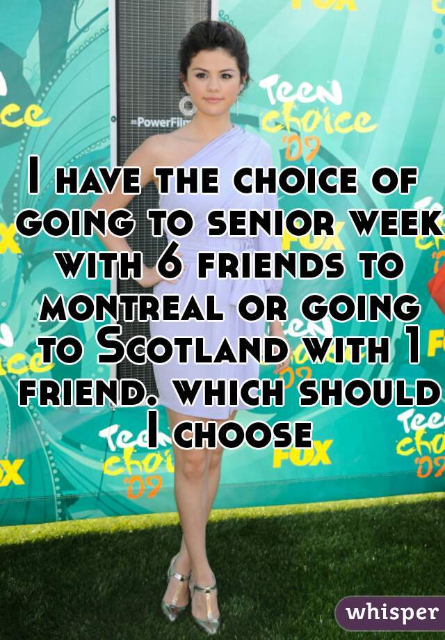 I have the choice of going to senior week with 6 friends to montreal or going to Scotland with 1 friend. which should I choose
