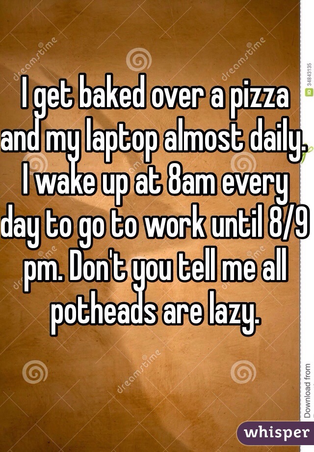 I get baked over a pizza and my laptop almost daily. I wake up at 8am every day to go to work until 8/9 pm. Don't you tell me all potheads are lazy. 