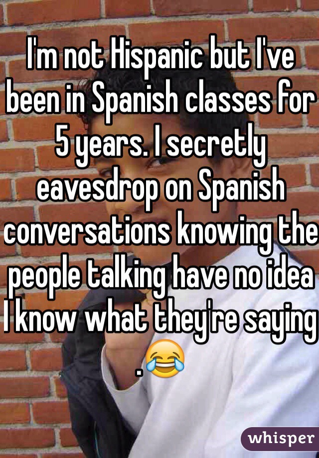 I'm not Hispanic but I've been in Spanish classes for 5 years. I secretly eavesdrop on Spanish conversations knowing the people talking have no idea I know what they're saying .😂