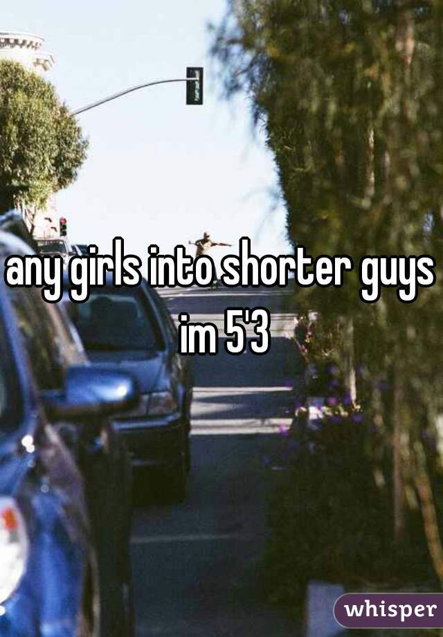 any girls into shorter guys im 5'3