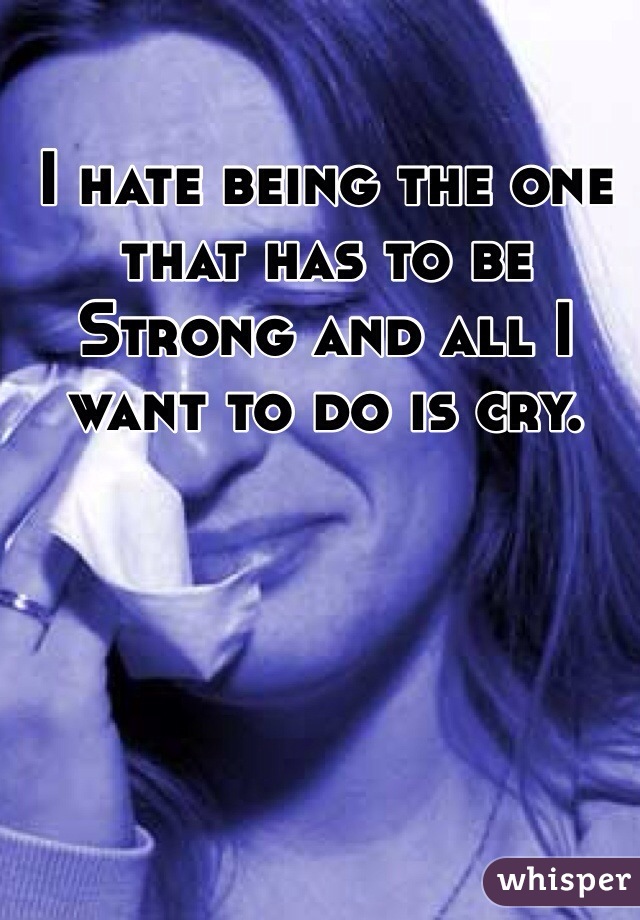 I hate being the one that has to be Strong and all I want to do is cry.