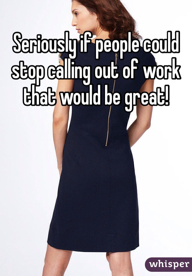 Seriously if people could stop calling out of work that would be great!