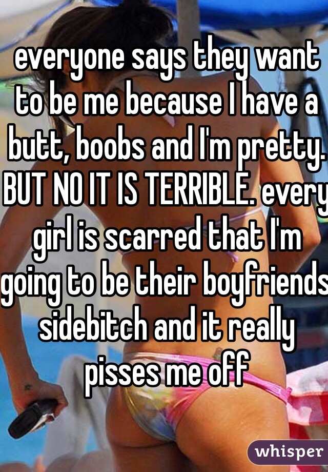 everyone says they want to be me because I have a butt, boobs and I'm pretty. BUT NO IT IS TERRIBLE. every girl is scarred that I'm going to be their boyfriends sidebitch and it really pisses me off 