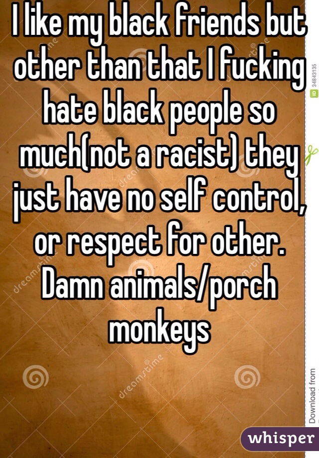I like my black friends but other than that I fucking hate black people so much(not a racist) they just have no self control, or respect for other. Damn animals/porch monkeys 