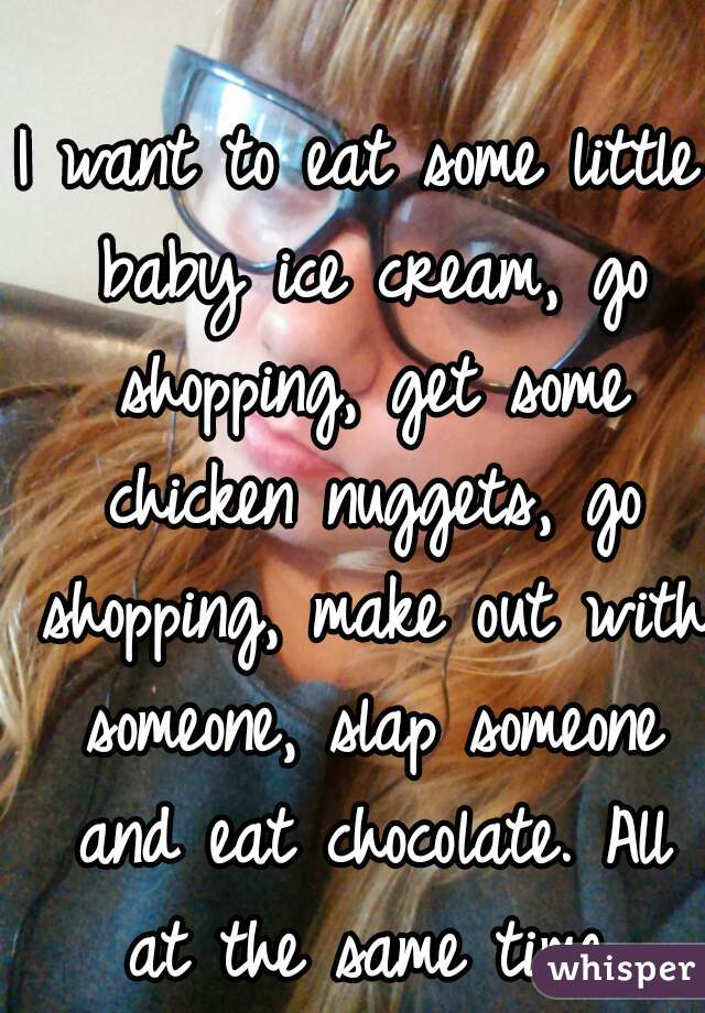 I want to eat some little baby ice cream, go shopping, get some chicken nuggets, go shopping, make out with someone, slap someone and eat chocolate. All at the same time.
