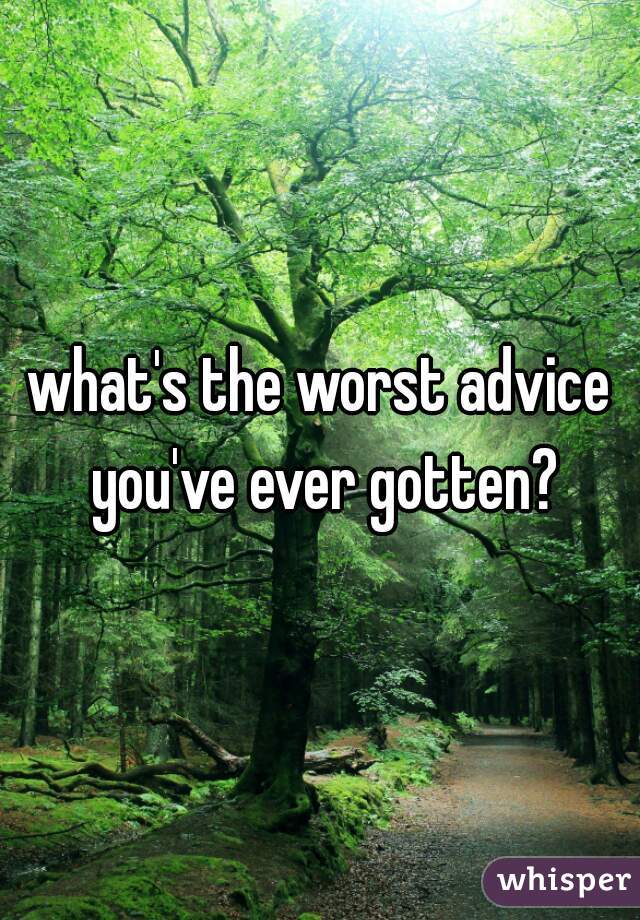 what's the worst advice you've ever gotten?
