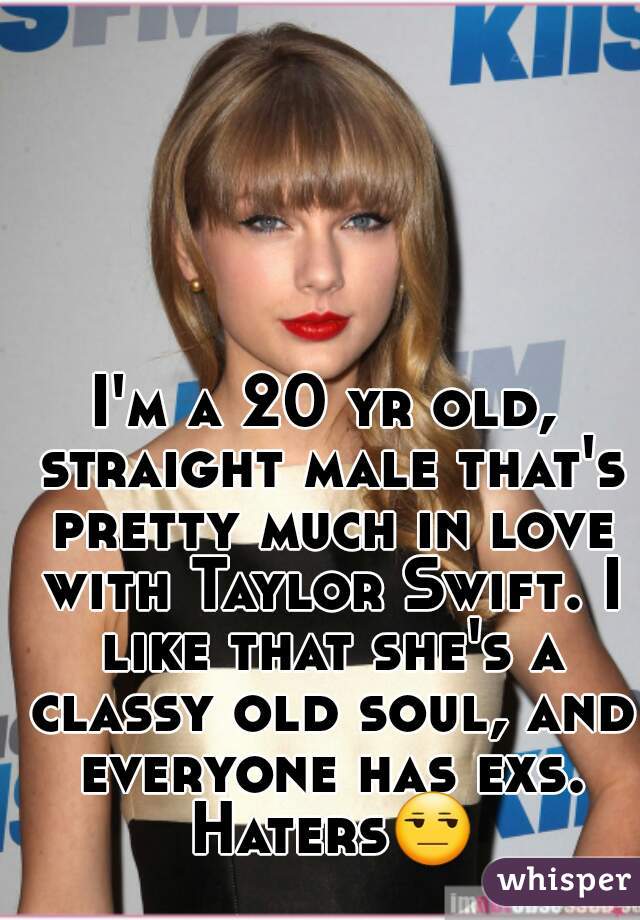 I'm a 20 yr old, straight male that's pretty much in love with Taylor Swift. I like that she's a classy old soul, and everyone has exs. Haters😒 