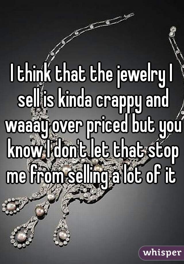 I think that the jewelry I sell is kinda crappy and waaay over priced but you know I don't let that stop me from selling a lot of it 