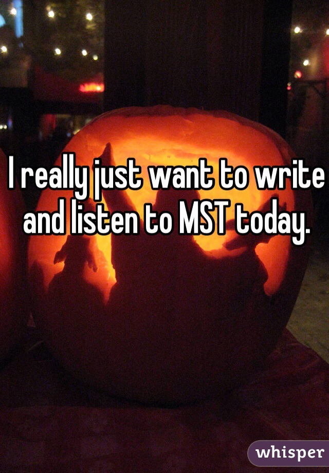 I really just want to write and listen to MST today.