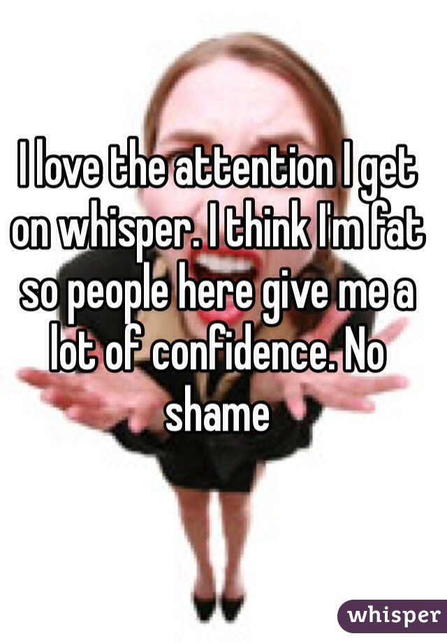 I love the attention I get on whisper. I think I'm fat so people here give me a lot of confidence. No shame