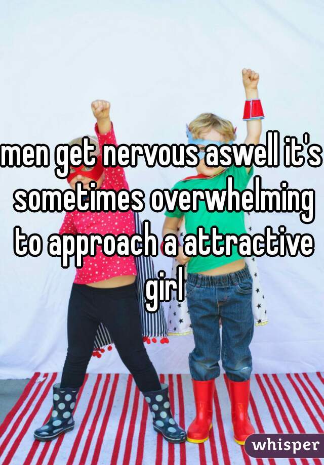 men get nervous aswell it's sometimes overwhelming to approach a attractive girl