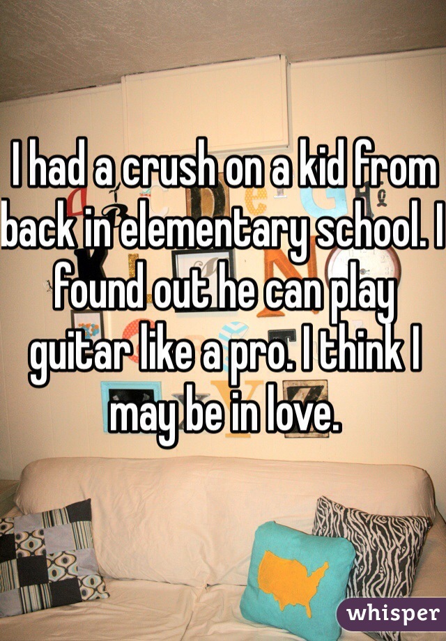 I had a crush on a kid from back in elementary school. I found out he can play guitar like a pro. I think I may be in love.