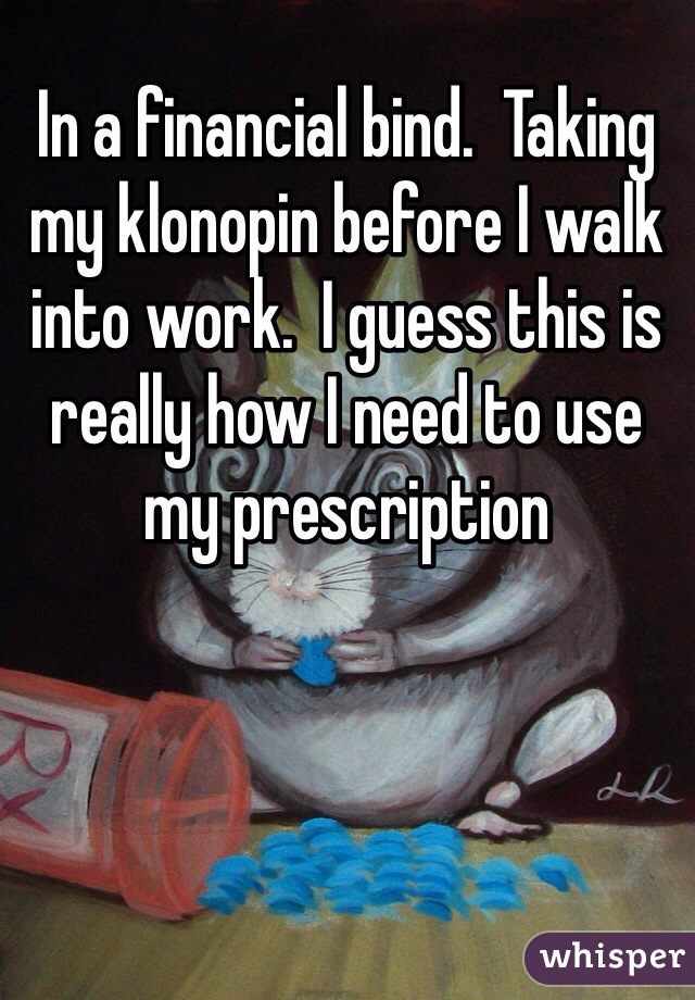 In a financial bind.  Taking my klonopin before I walk into work.  I guess this is really how I need to use my prescription   