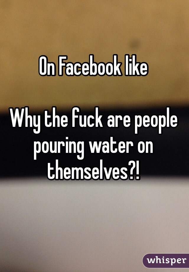 On Facebook like

Why the fuck are people pouring water on themselves?!