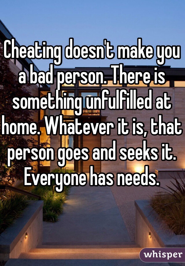 Cheating doesn't make you a bad person. There is something unfulfilled at home. Whatever it is, that person goes and seeks it. Everyone has needs.