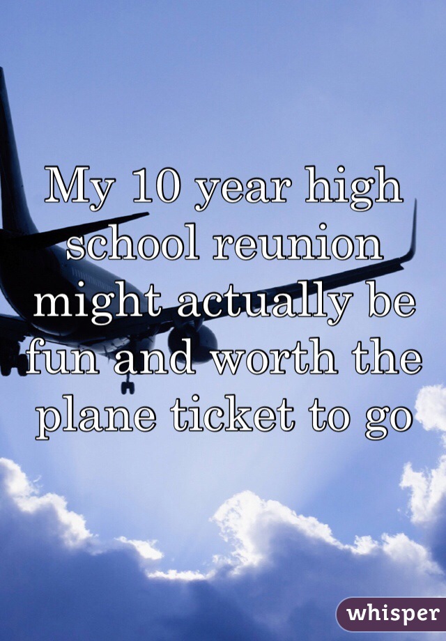 My 10 year high school reunion might actually be fun and worth the plane ticket to go 
