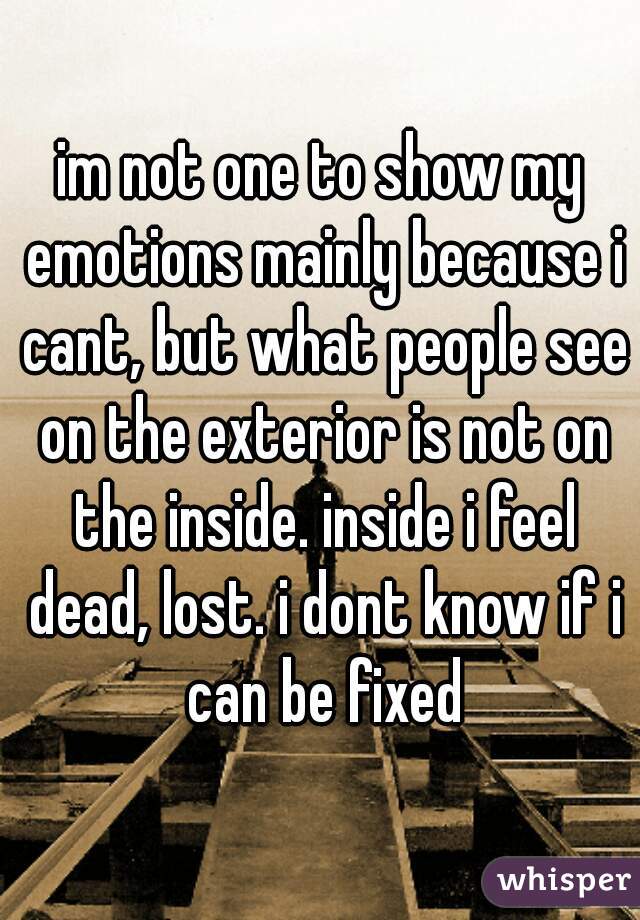 im not one to show my emotions mainly because i cant, but what people see on the exterior is not on the inside. inside i feel dead, lost. i dont know if i can be fixed