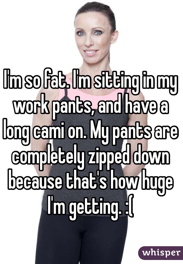I'm so fat. I'm sitting in my work pants, and have a long cami on. My pants are completely zipped down because that's how huge I'm getting. :(