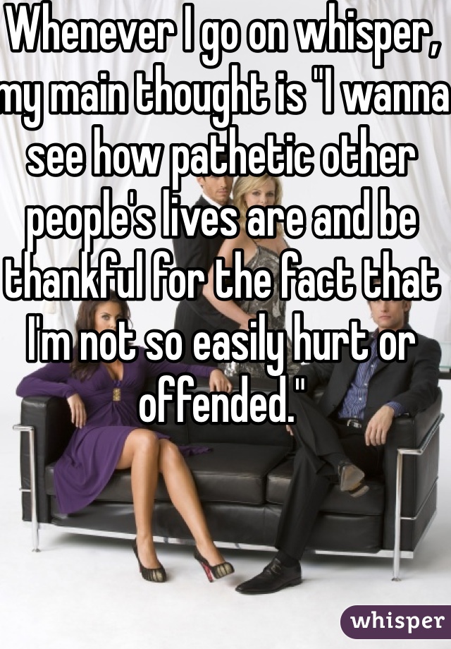 Whenever I go on whisper, my main thought is "I wanna see how pathetic other people's lives are and be thankful for the fact that I'm not so easily hurt or offended." 