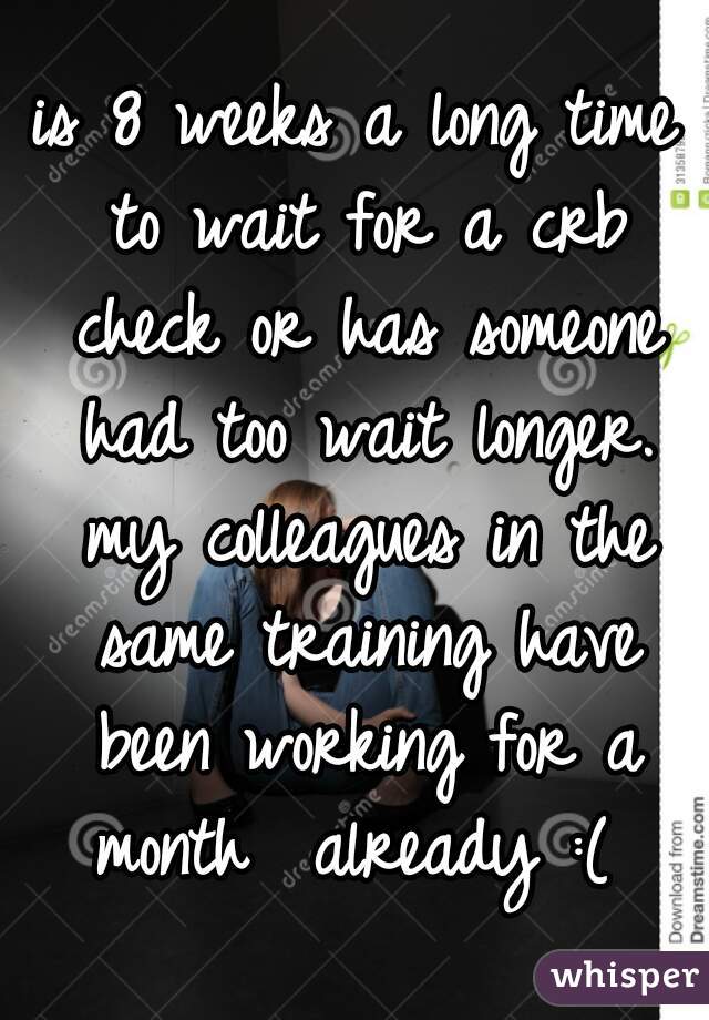 is 8 weeks a long time to wait for a crb check or has someone had too wait longer. my colleagues in the same training have been working for a month  already :( 