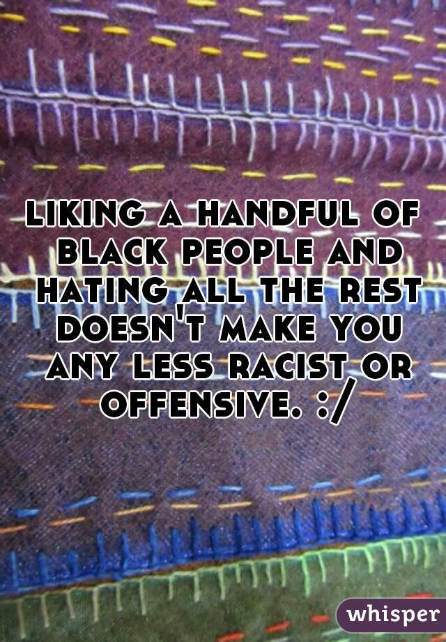 liking a handful of black people and hating all the rest doesn't make you any less racist or offensive. :/
