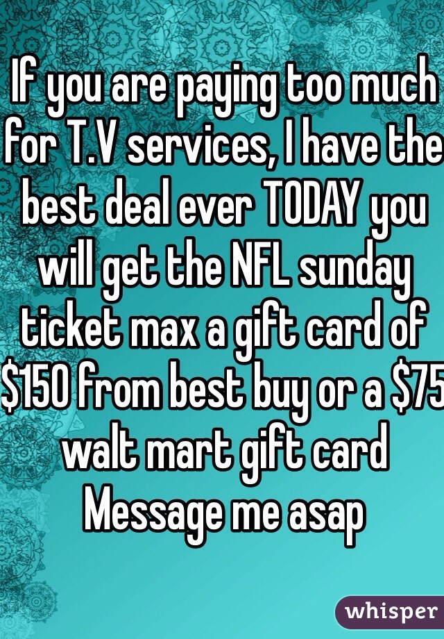 If you are paying too much for T.V services, I have the best deal ever TODAY you will get the NFL sunday ticket max a gift card of $150 from best buy or a $75 walt mart gift card
Message me asap